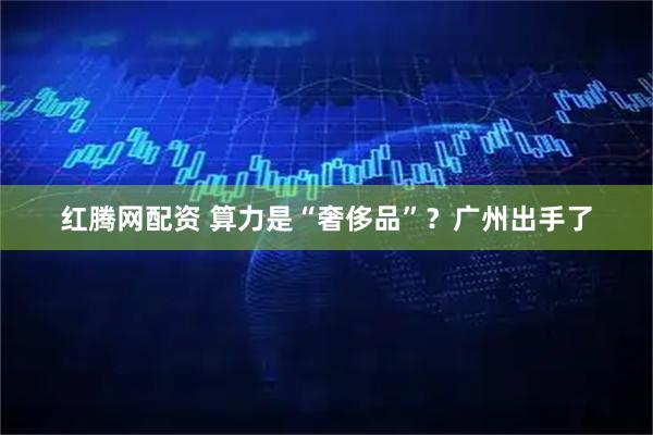 红腾网配资 算力是“奢侈品”？广州出手了
