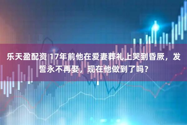 乐天盈配资 17年前他在爱妻葬礼上哭到昏厥，发誓永不再娶，现在他做到了吗？