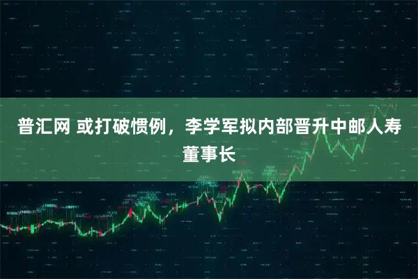 普汇网 或打破惯例，李学军拟内部晋升中邮人寿董事长