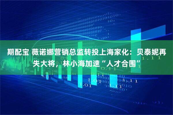 期配宝 薇诺娜营销总监转投上海家化：贝泰妮再失大将，林小海加速“人才合围”