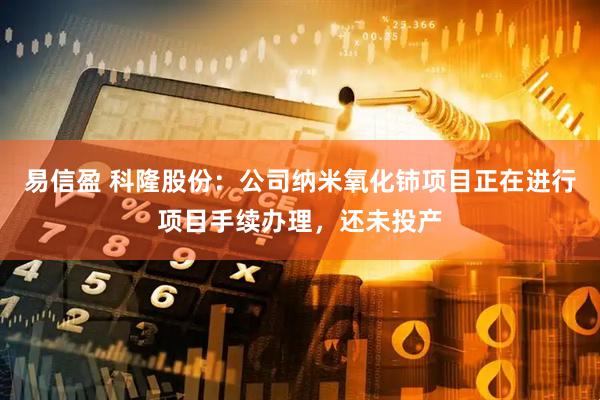 易信盈 科隆股份：公司纳米氧化铈项目正在进行项目手续办理，还未投产