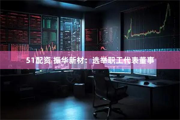 51配资 振华新材：选举职工代表董事
