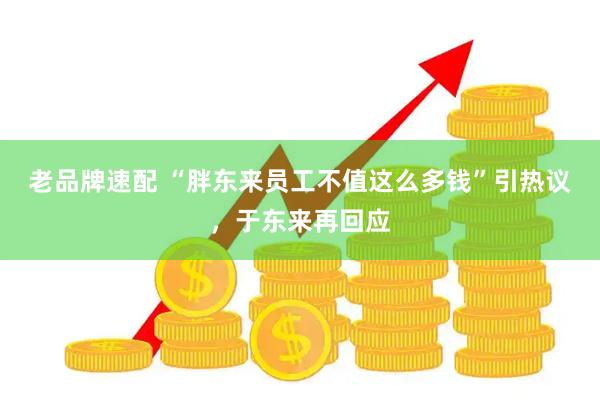老品牌速配 “胖东来员工不值这么多钱”引热议，于东来再回应