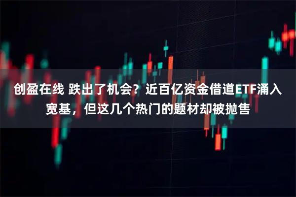 创盈在线 跌出了机会？近百亿资金借道ETF涌入宽基，但这几个热门的题材却被抛售