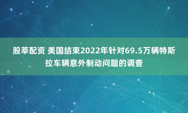 股莘配资 美国结束2022年针对69.5万辆特斯拉车辆意外制动问题的调查